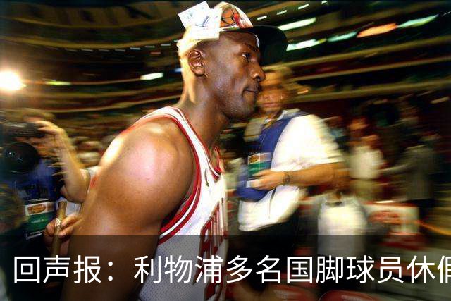 回声报：利物浦多名国脚球员休假，届时可能直接飞美国与球队会和