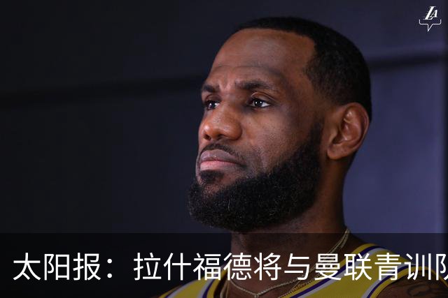 太阳报：拉什福德将与曼联青训队友图安泽贝交手，两人是小学同学