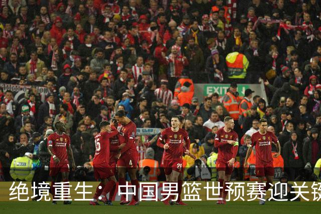 绝境重生：中国男篮世预赛迎关键第二阶段 拼搏定能破局
