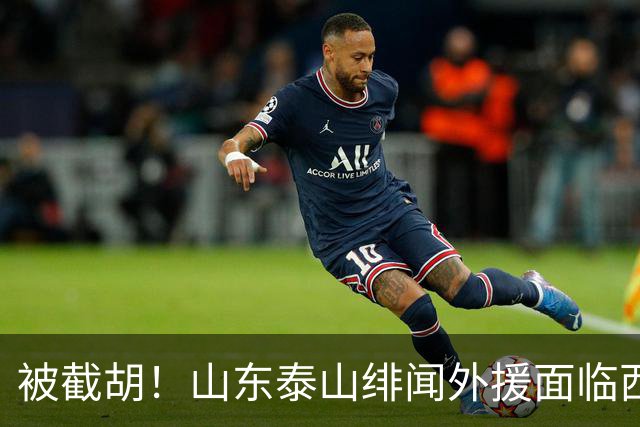 被截胡！山东泰山绯闻外援面临西甲豪门的激烈竞争，夏窗换外援再成泡影